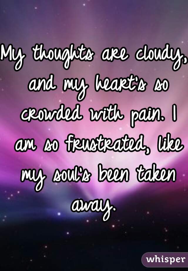 My thoughts are cloudy, and my heart's so crowded with pain. I am so frustrated, like my soul's been taken away. 