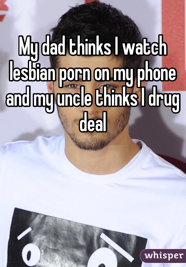 My dad thinks I watch lesbian porn on my phone and my uncle thinks I drug deal 