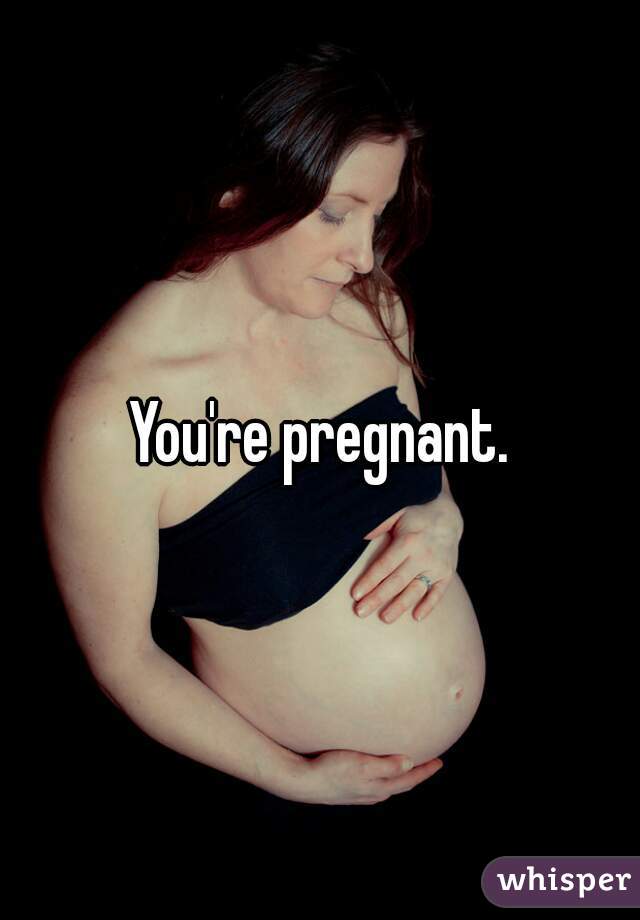 You're pregnant.