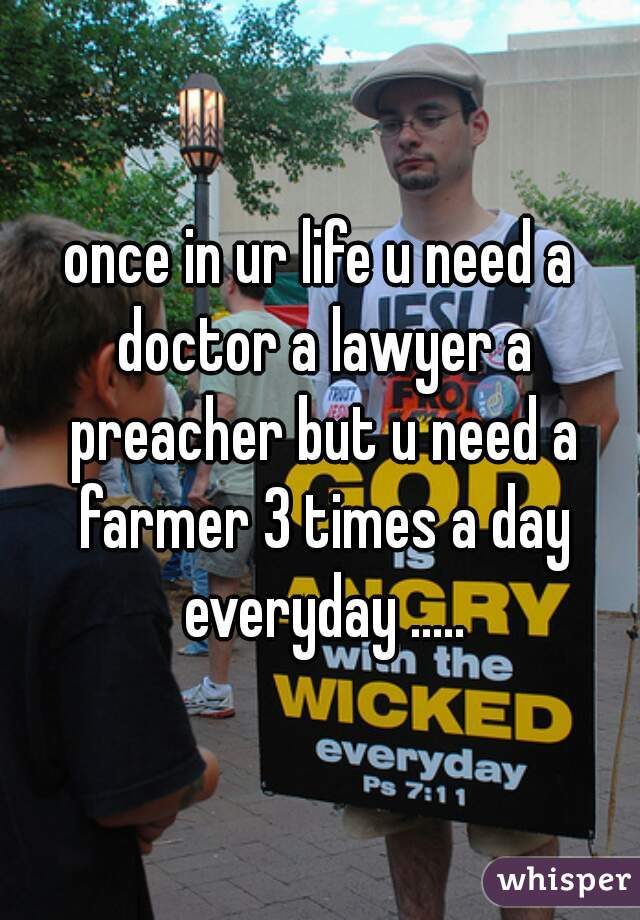 once in ur life u need a doctor a lawyer a preacher but u need a farmer 3 times a day everyday .....