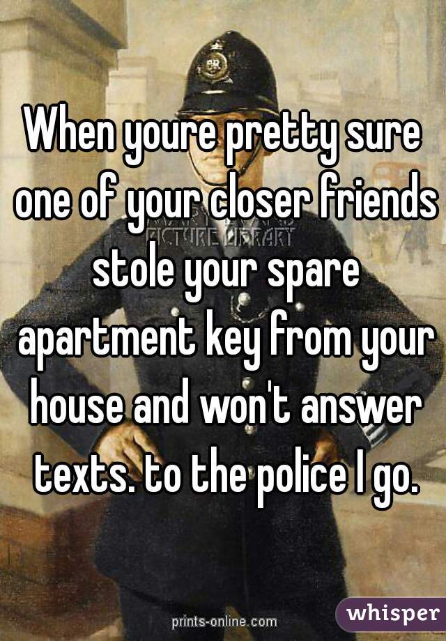When youre pretty sure one of your closer friends stole your spare apartment key from your house and won't answer texts. to the police I go.