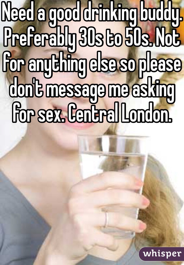 Need a good drinking buddy. Preferably 30s to 50s. Not for anything else so please don't message me asking for sex. Central London.