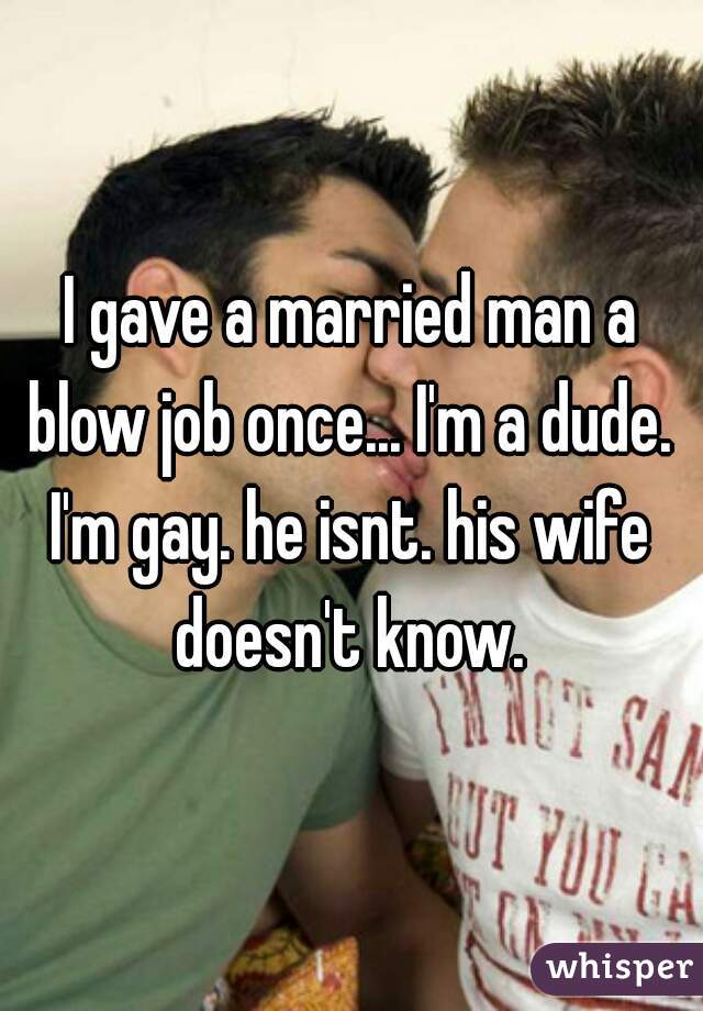 I gave a married man a blow job once... I'm a dude. 
I'm gay. he isnt. his wife doesn't know. 
