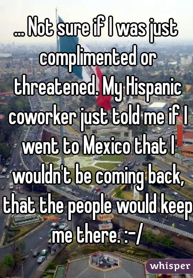 ... Not sure if I was just complimented or threatened. My Hispanic coworker just told me if I went to Mexico that I wouldn't be coming back, that the people would keep me there. :-/