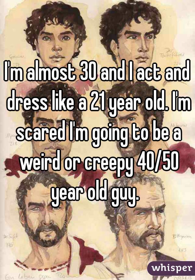 I'm almost 30 and I act and dress like a 21 year old. I'm scared I'm going to be a weird or creepy 40/50 year old guy.  