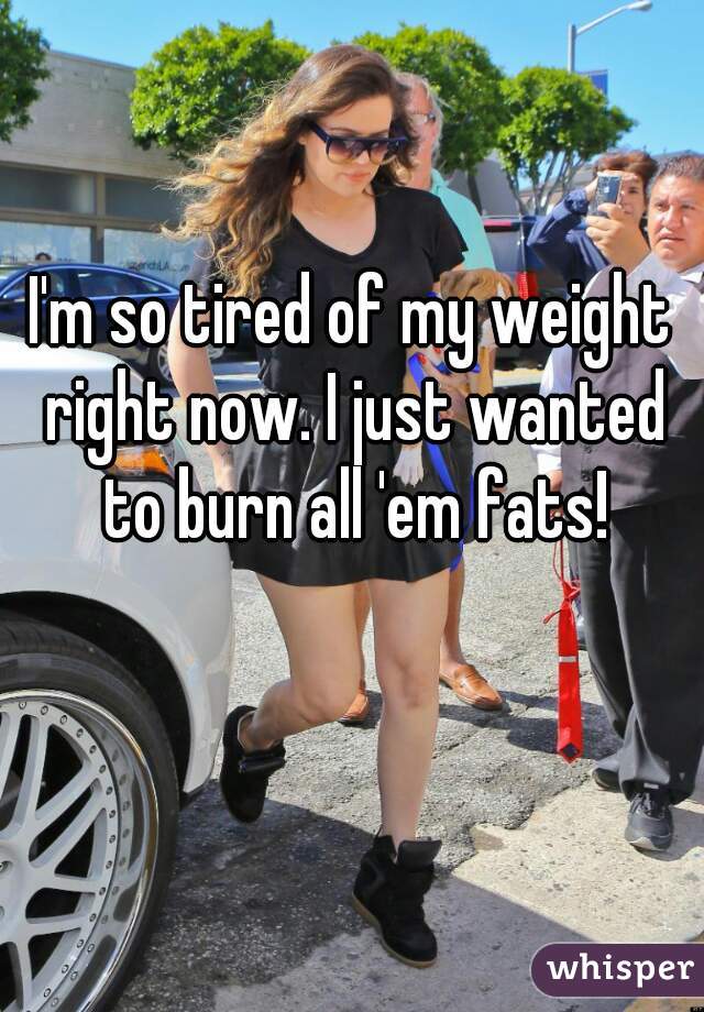 I'm so tired of my weight right now. I just wanted to burn all 'em fats!