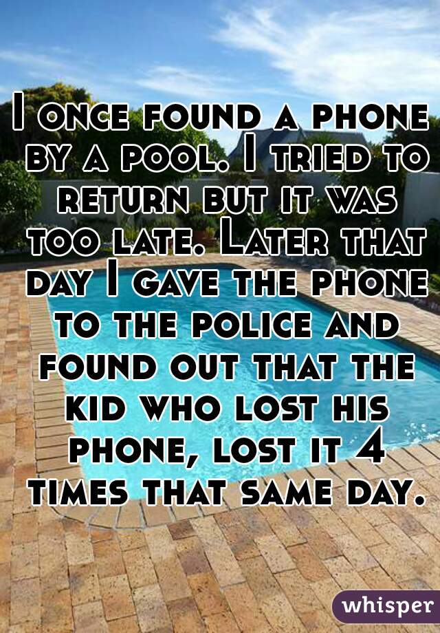I once found a phone by a pool. I tried to return but it was too late. Later that day I gave the phone to the police and found out that the kid who lost his phone, lost it 4 times that same day.