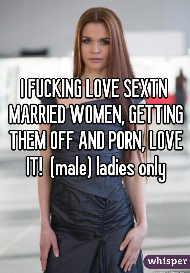 I FUCKING LOVE SEXTN MARRIED WOMEN, GETTING THEM OFF AND PORN, LOVE IT!  (male) ladies only