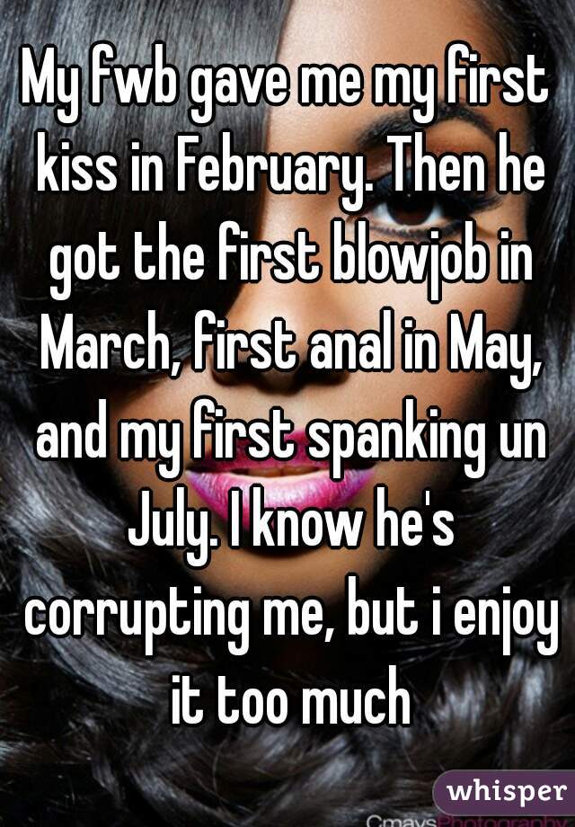 My fwb gave me my first kiss in February. Then he got the first blowjob in March, first anal in May, and my first spanking un July. I know he's corrupting me, but i enjoy it too much