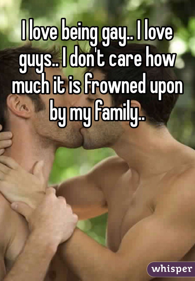 I love being gay.. I love guys.. I don't care how much it is frowned upon by my family.. 
