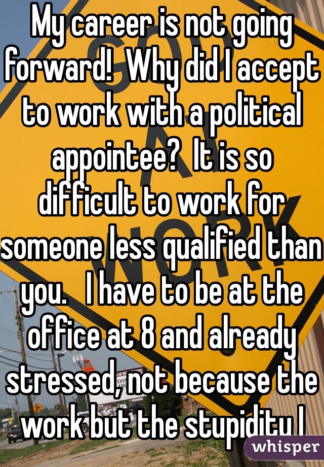 My career is not going forward!  Why did I accept to work with a political appointee?  It is so difficult to work for someone less qualified than you.   I have to be at the office at 8 and already stressed, not because the work but the stupidity I have to hear from my bosses.  