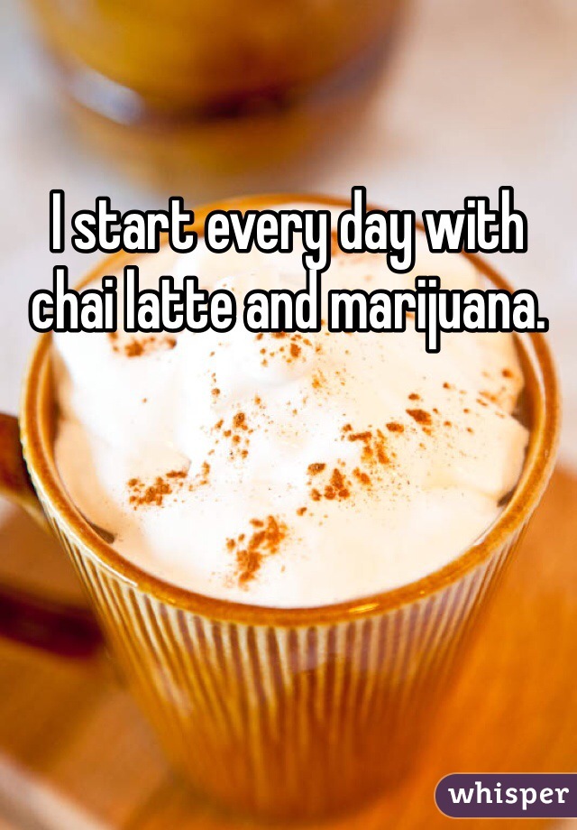 I start every day with chai latte and marijuana.