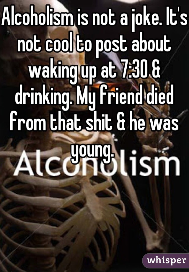 Alcoholism is not a joke. It's not cool to post about waking up at 7:30 & drinking. My friend died from that shit & he was young. 