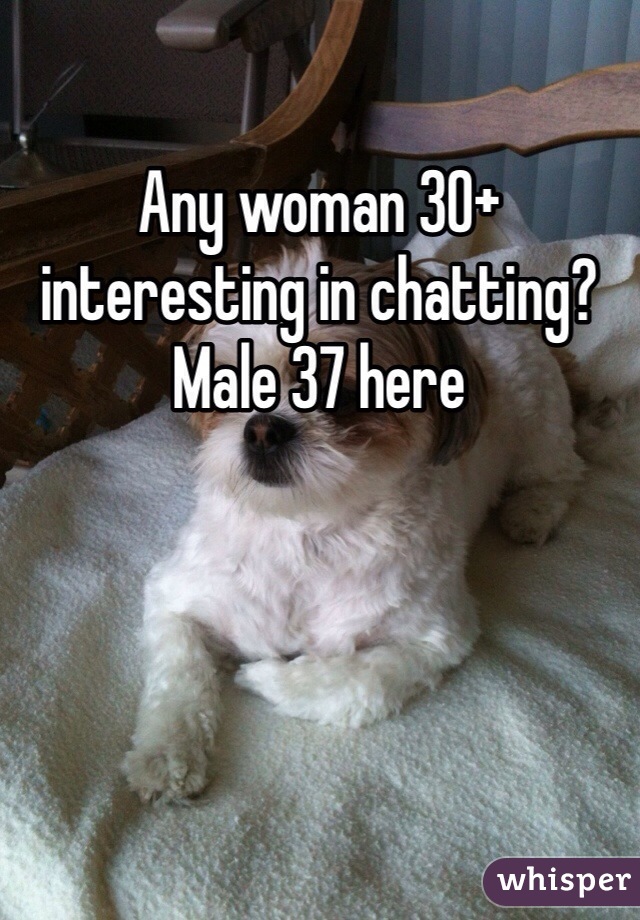 Any woman 30+ interesting in chatting? Male 37 here 