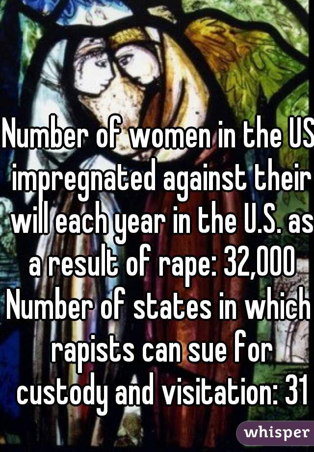 Number of women in the US impregnated against their will each year in the U.S. as a result of rape: 32,000
Number of states in which rapists can sue for custody and visitation: 31