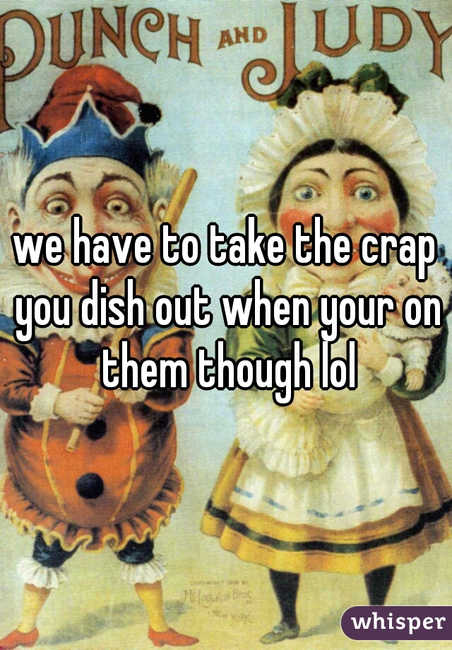 we have to take the crap you dish out when your on them though lol