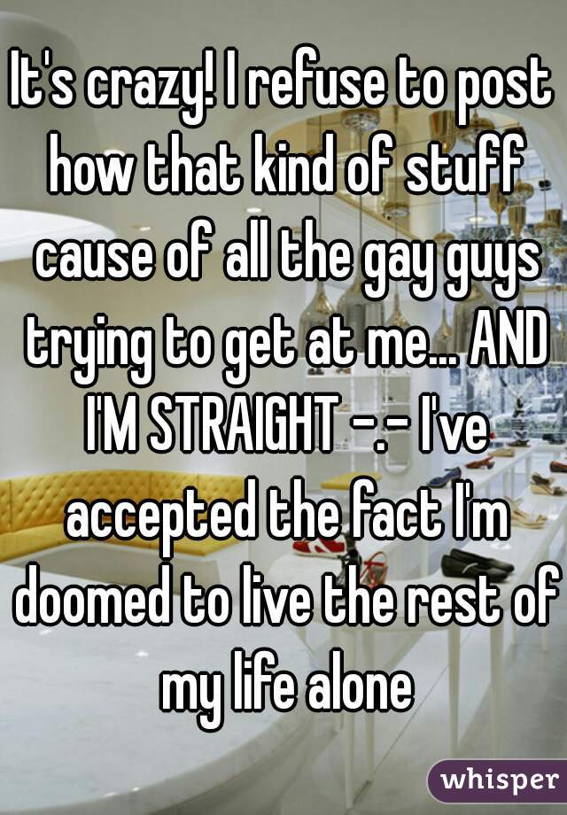 It's crazy! I refuse to post how that kind of stuff cause of all the gay guys trying to get at me... AND I'M STRAIGHT -.- I've accepted the fact I'm doomed to live the rest of my life alone