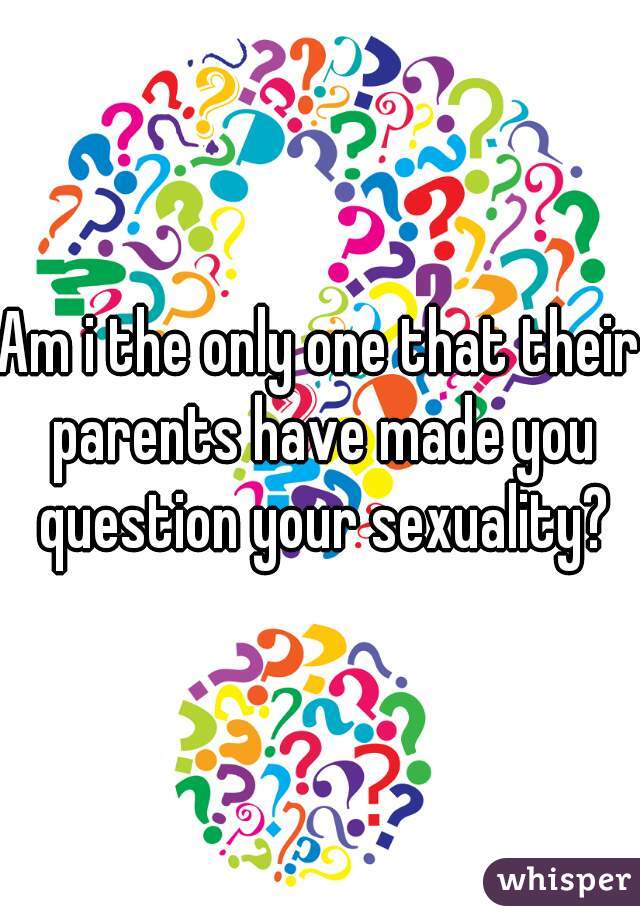 Am i the only one that their parents have made you question your sexuality?