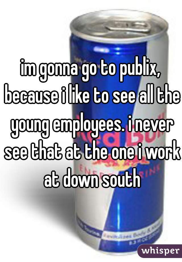 im gonna go to publix, because i like to see all the young employees. i never see that at the one i work at down south