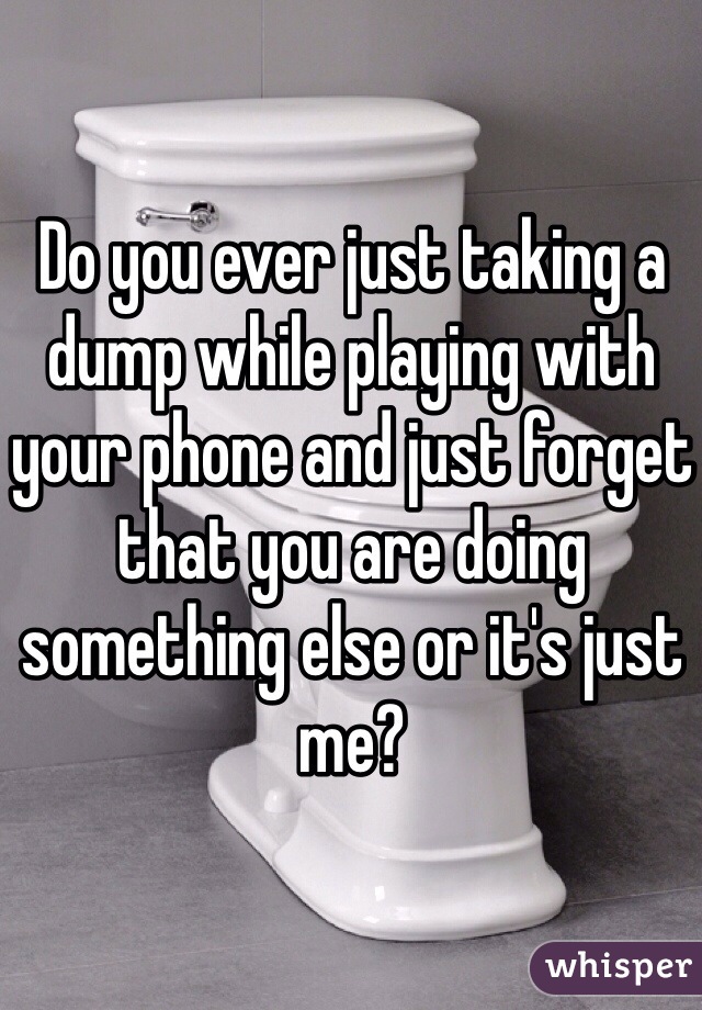 Do you ever just taking a dump while playing with your phone and just forget that you are doing something else or it's just me?