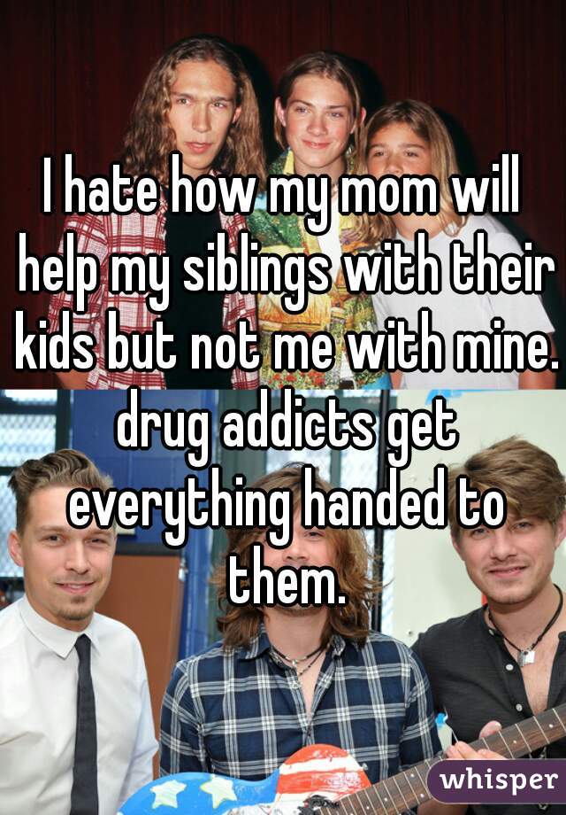 I hate how my mom will help my siblings with their kids but not me with mine. drug addicts get everything handed to them.