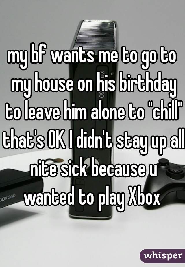 my bf wants me to go to my house on his birthday to leave him alone to "chill" that's OK I didn't stay up all nite sick because u wanted to play Xbox 