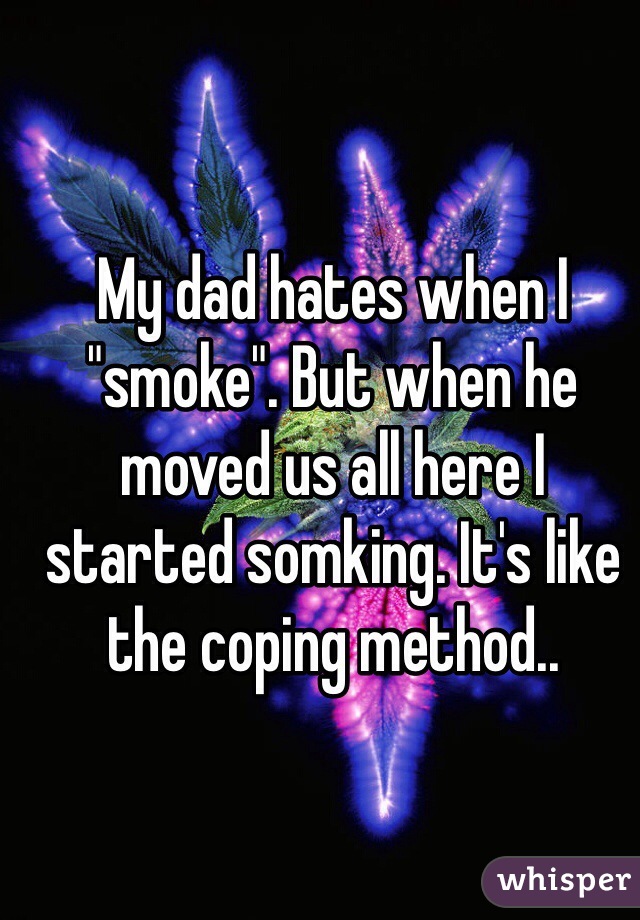 My dad hates when I "smoke". But when he moved us all here I started somking. It's like the coping method..