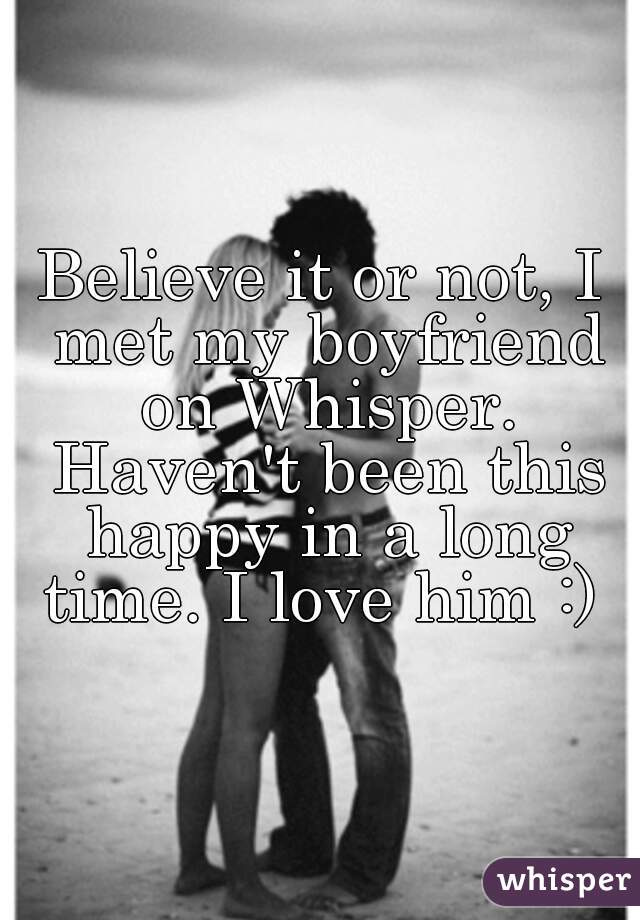 Believe it or not, I met my boyfriend on Whisper. Haven't been this happy in a long time. I love him :) 