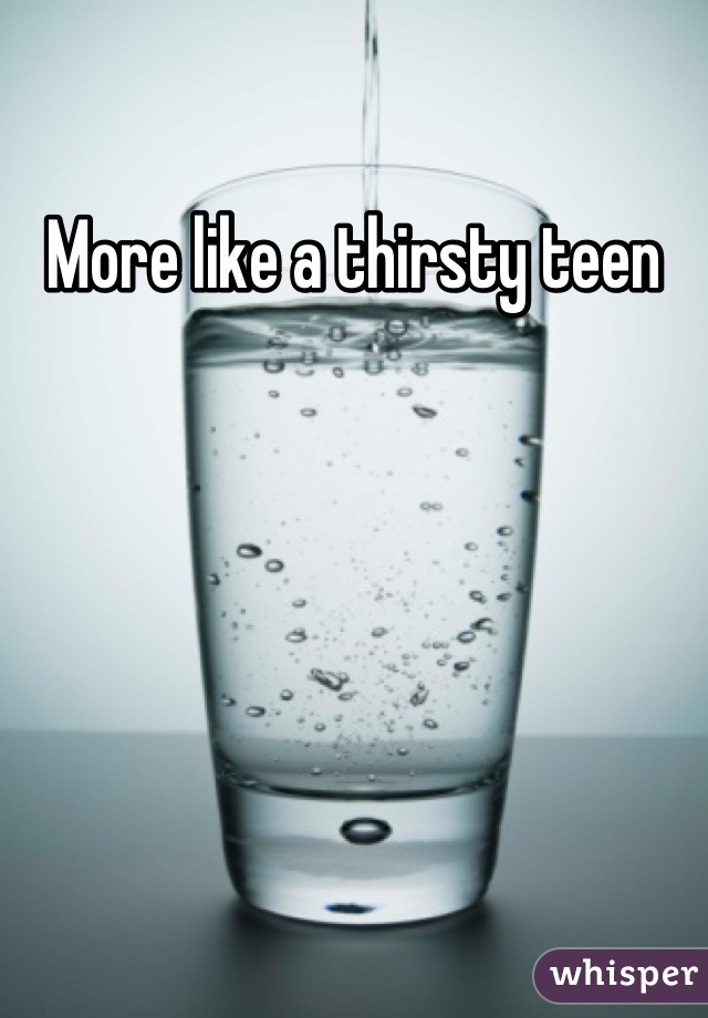 More like a thirsty teen