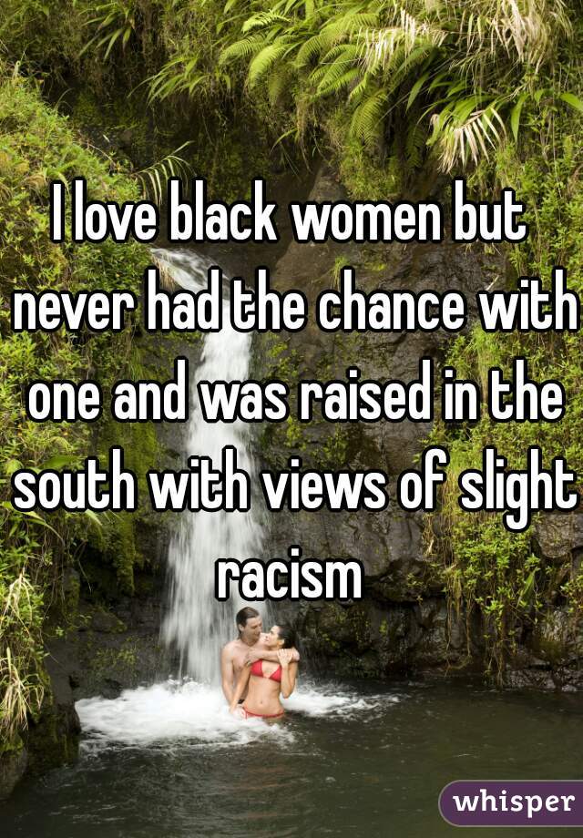I love black women but never had the chance with one and was raised in the south with views of slight racism 