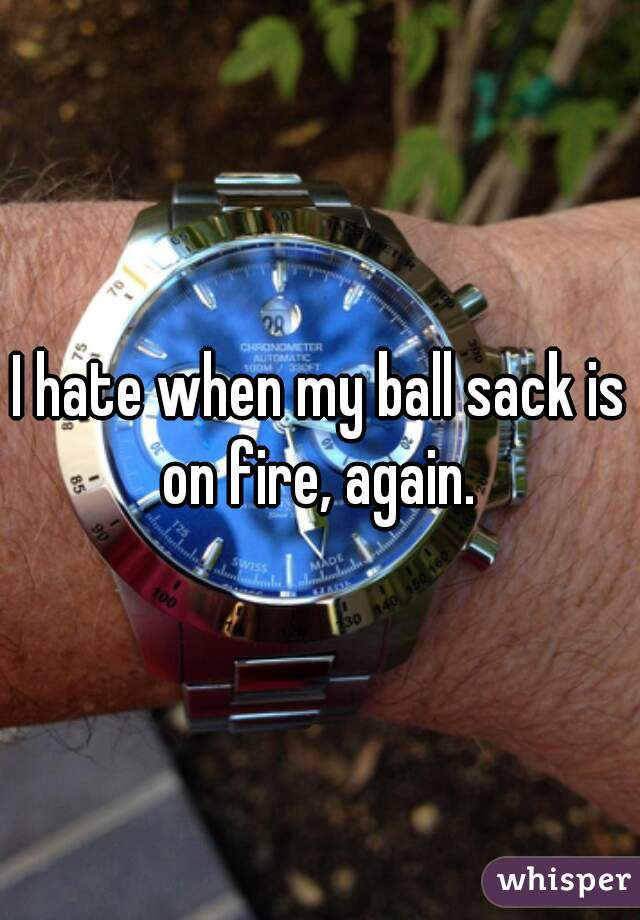 I hate when my ball sack is on fire, again. 
