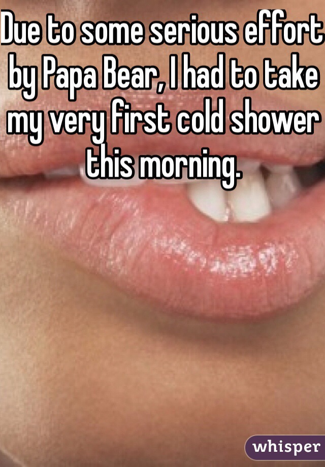 Due to some serious effort by Papa Bear, I had to take my very first cold shower this morning.


