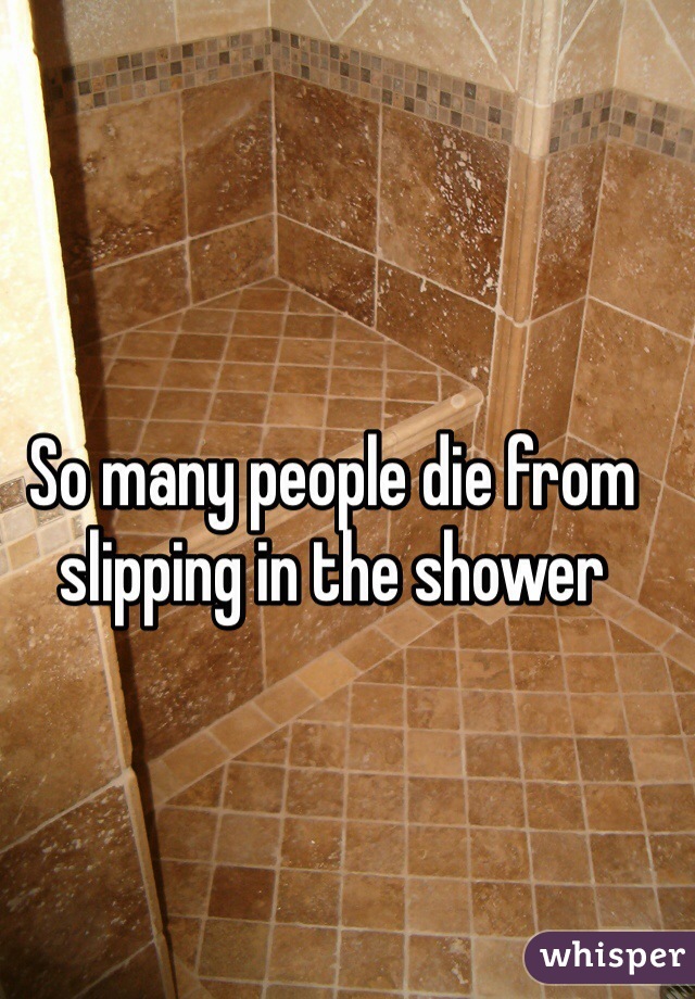 So many people die from slipping in the shower 