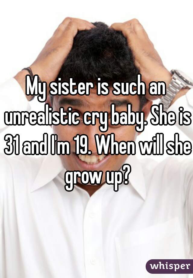 My sister is such an unrealistic cry baby. She is 31 and I'm 19. When will she grow up?