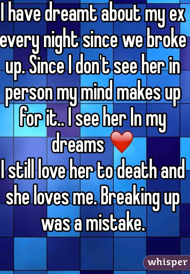I have dreamt about my ex every night since we broke up. Since I don't see her in person my mind makes up for it.. I see her In my dreams ❤️
I still love her to death and she loves me. Breaking up was a mistake. 