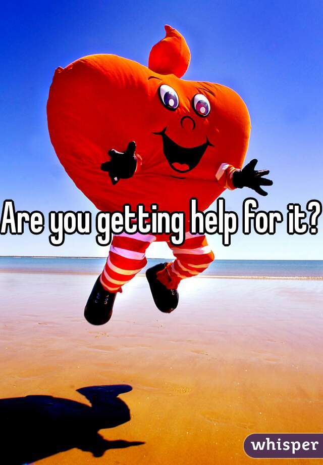 Are you getting help for it?!