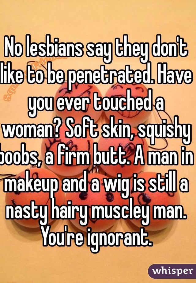 No lesbians say they don't like to be penetrated. Have you ever touched a woman? Soft skin, squishy boobs, a firm butt. A man in makeup and a wig is still a nasty hairy muscley man. You're ignorant.