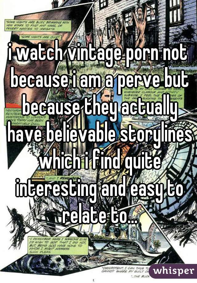 i watch vintage porn not because i am a perve but because they actually have believable storylines which i find quite interesting and easy to relate to...