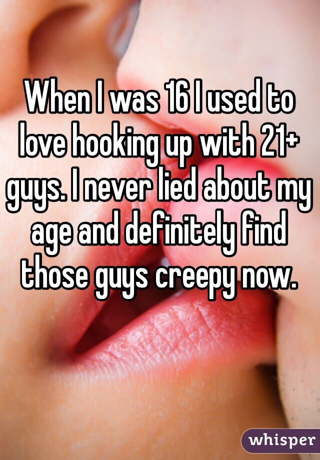 When I was 16 I used to love hooking up with 21+ guys. I never lied about my age and definitely find those guys creepy now. 
