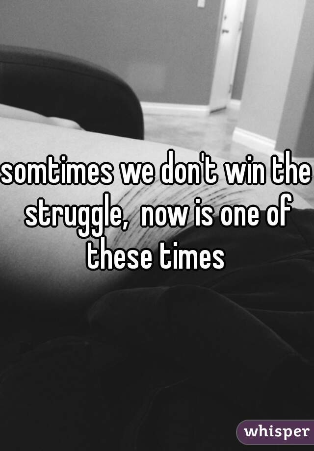 somtimes we don't win the struggle,  now is one of these times 