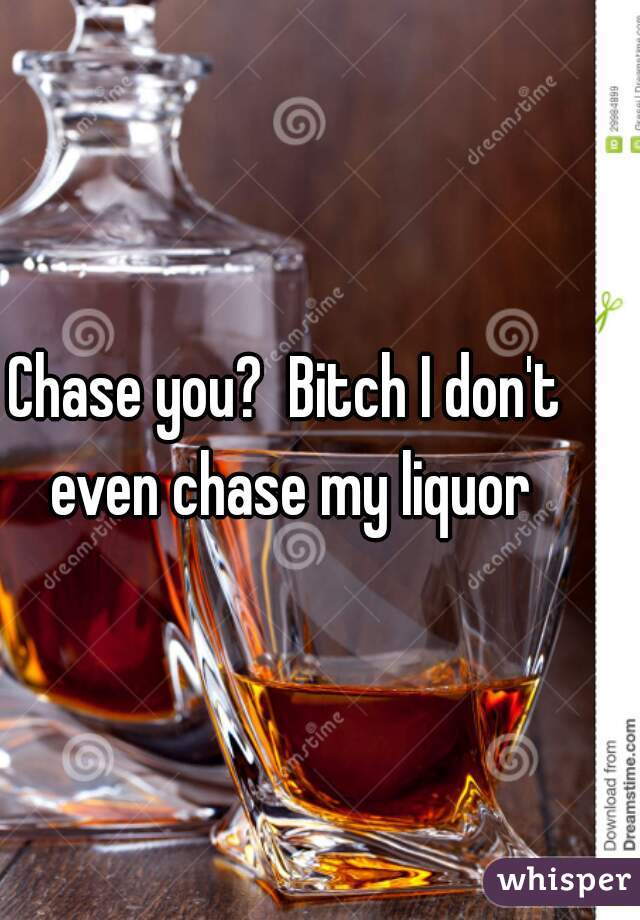 Chase you?  Bitch I don't even chase my liquor