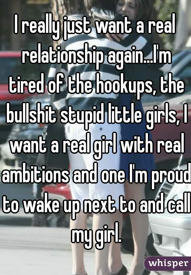 I really just want a real relationship again...I'm tired of the hookups, the bullshit stupid little girls, I want a real girl with real ambitions and one I'm proud to wake up next to and call my girl.