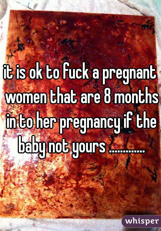 it is ok to fuck a pregnant women that are 8 months in to her pregnancy if the baby not yours .............