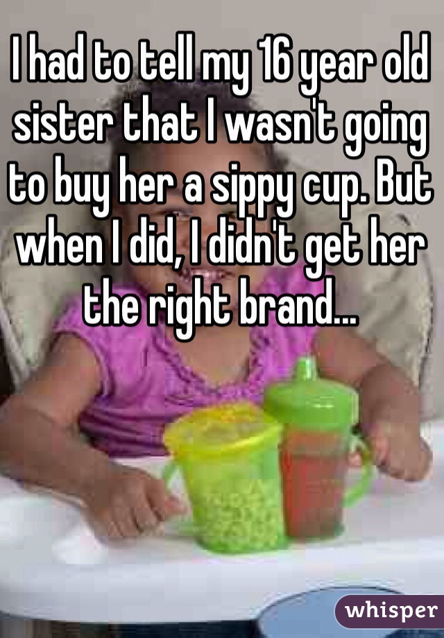 I had to tell my 16 year old sister that I wasn't going to buy her a sippy cup. But when I did, I didn't get her the right brand...