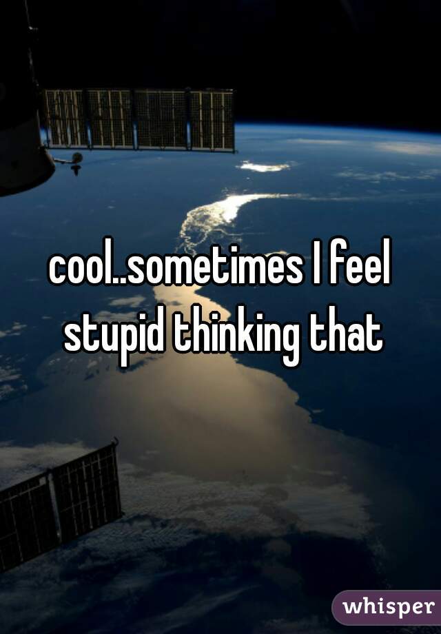 cool..sometimes I feel stupid thinking that