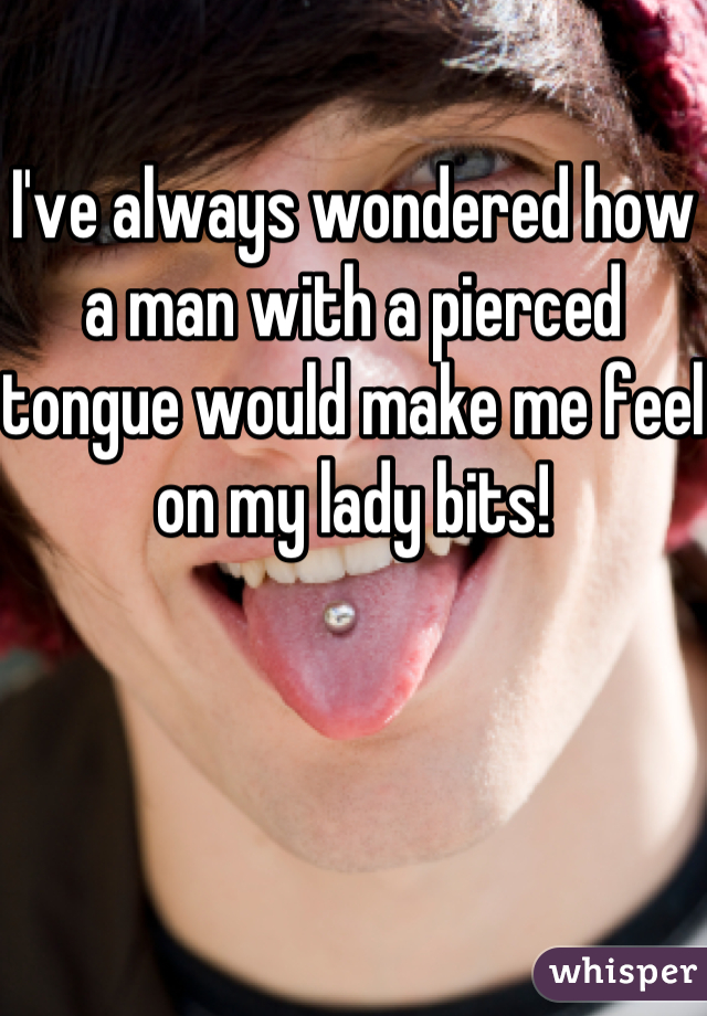 I've always wondered how a man with a pierced tongue would make me feel on my lady bits!