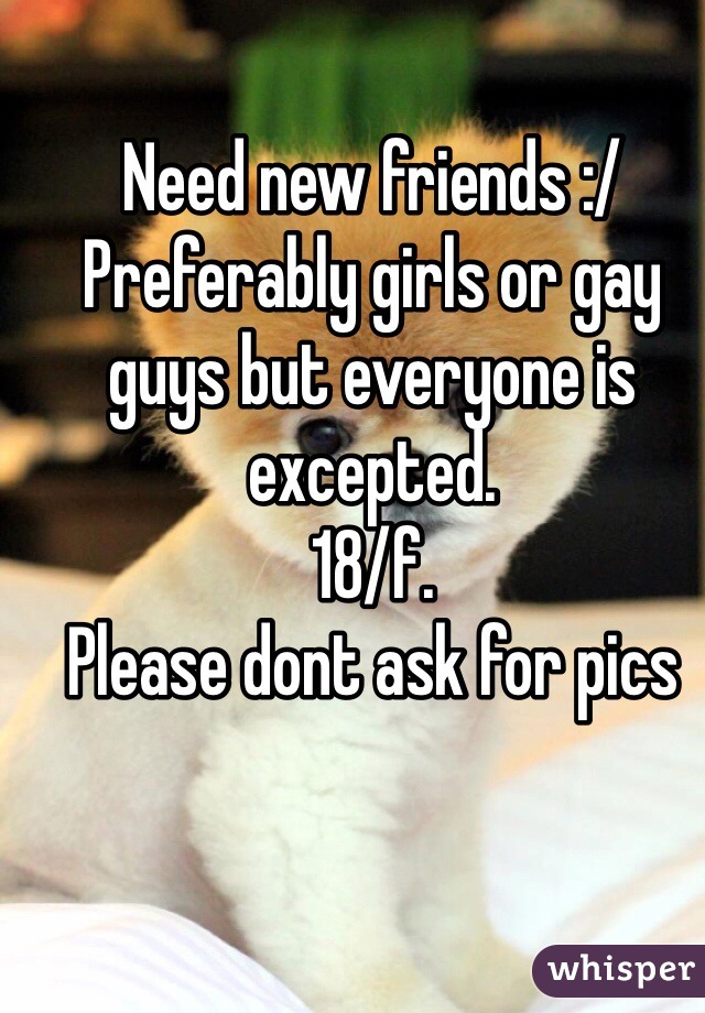 Need new friends :/
Preferably girls or gay guys but everyone is excepted. 
18/f. 
Please dont ask for pics
