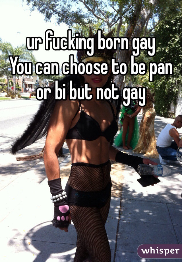 ur fucking born gay 
You can choose to be pan or bi but not gay
