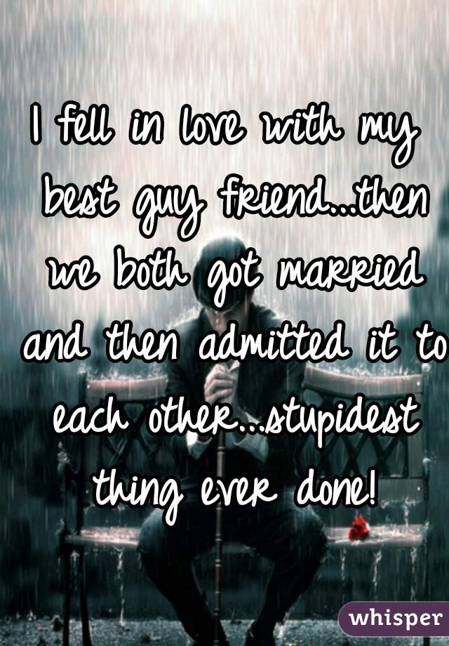 I fell in love with my best guy friend...then we both got married and then admitted it to each other...stupidest thing ever done!