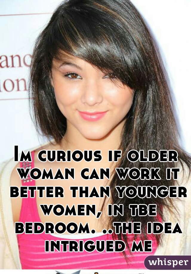 Im curious if older woman can work it better than younger women, in tbe bedroom. ..the idea intrigued me